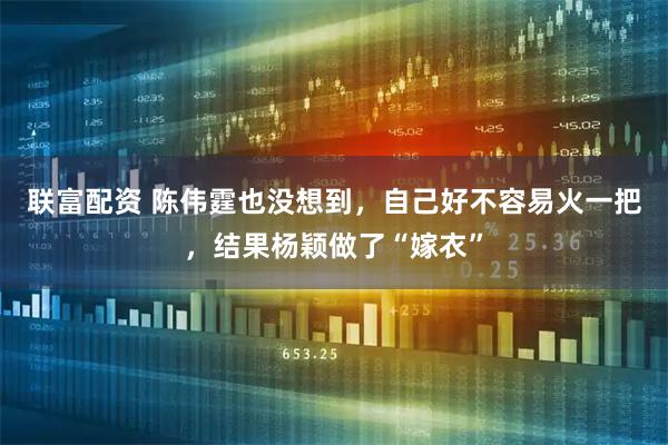 联富配资 陈伟霆也没想到，自己好不容易火一把，结果杨颖做了“嫁衣”