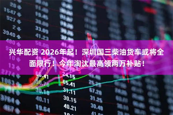 兴华配资 2026年起！深圳国三柴油货车或将全面限行！今年淘汰最高领两万补贴！