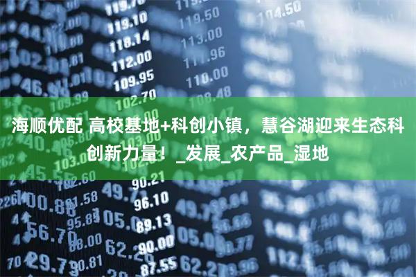 海顺优配 高校基地+科创小镇，慧谷湖迎来生态科创新力量！_发展_农产品_湿地