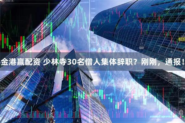 金港赢配资 少林寺30名僧人集体辞职？刚刚，通报！