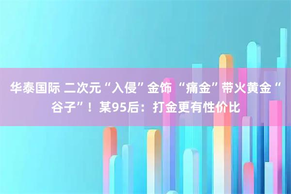 华泰国际 二次元“入侵”金饰 “痛金”带火黄金“谷子”！某95后：打金更有性价比