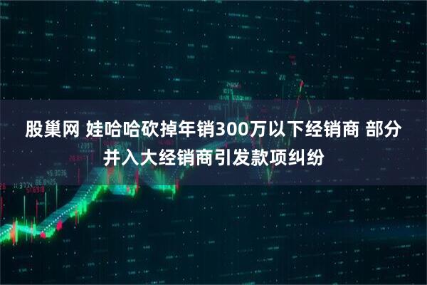 股巢网 娃哈哈砍掉年销300万以下经销商 部分并入大经销商引发款项纠纷
