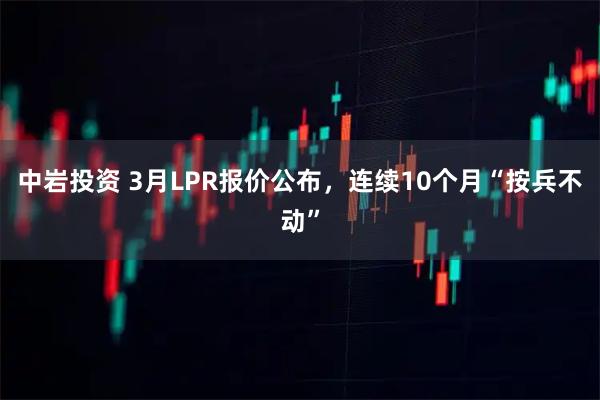 中岩投资 3月LPR报价公布，连续10个月“按兵不动”