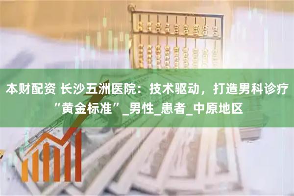 本财配资 长沙五洲医院：技术驱动，打造男科诊疗“黄金标准”_男性_患者_中原地区