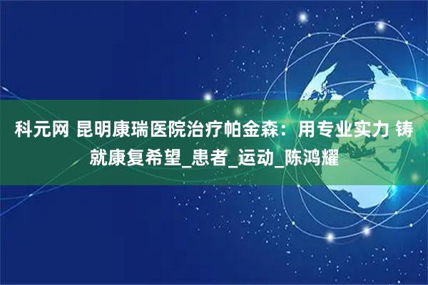 科元网 昆明康瑞医院治疗帕金森：用专业实力 铸就康复希望_患者_运动_陈鸿耀