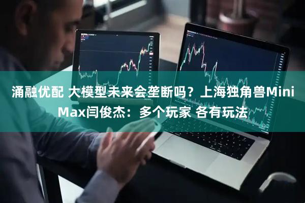涌融优配 大模型未来会垄断吗？上海独角兽MiniMax闫俊杰：多个玩家 各有玩法