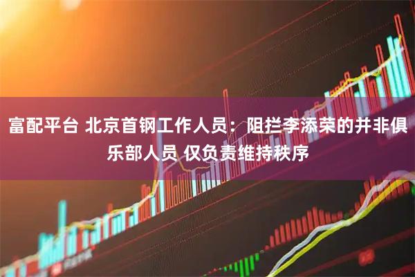 富配平台 北京首钢工作人员：阻拦李添荣的并非俱乐部人员 仅负责维持秩序