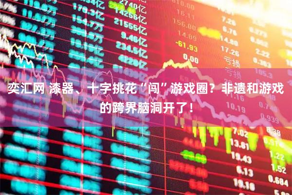 奕汇网 漆器、十字挑花“闯”游戏圈？非遗和游戏的跨界脑洞开了！