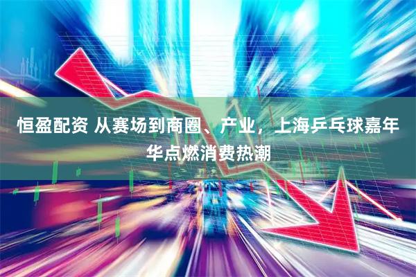 恒盈配资 从赛场到商圈、产业，上海乒乓球嘉年华点燃消费热潮