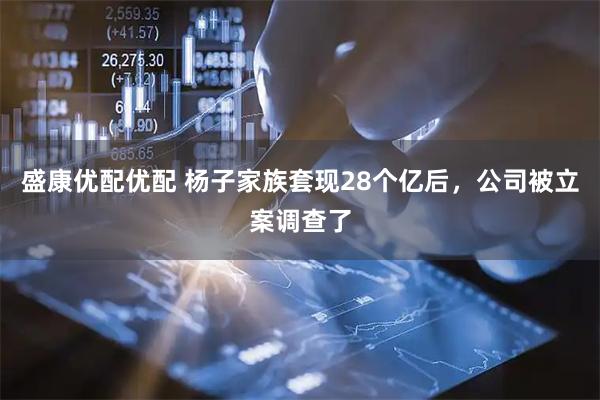 盛康优配优配 杨子家族套现28个亿后，公司被立案调查了