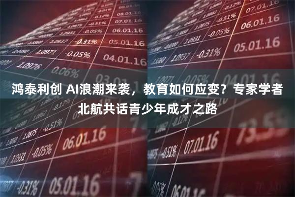 鸿泰利创 AI浪潮来袭，教育如何应变？专家学者北航共话青少年成才之路