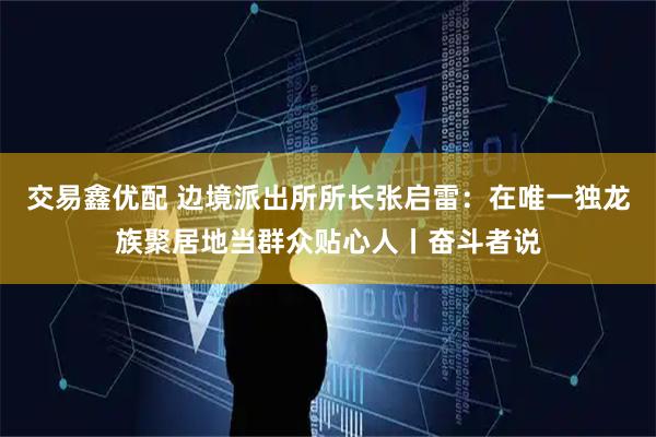 交易鑫优配 边境派出所所长张启雷：在唯一独龙族聚居地当群众贴心人丨奋斗者说