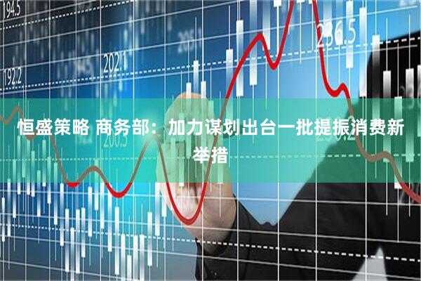 恒盛策略 商务部：加力谋划出台一批提振消费新举措