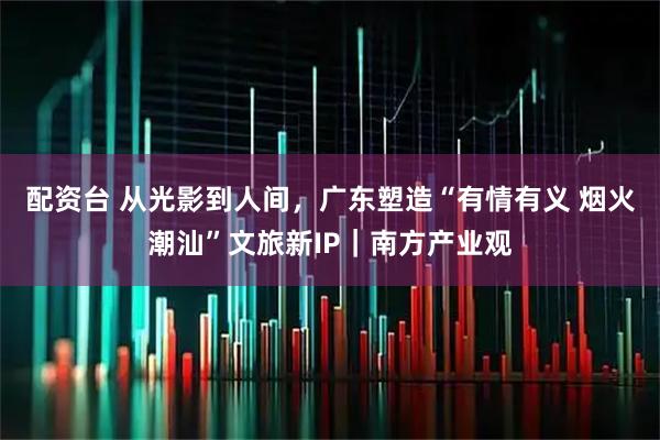 配资台 从光影到人间，广东塑造“有情有义 烟火潮汕”文旅新IP｜南方产业观