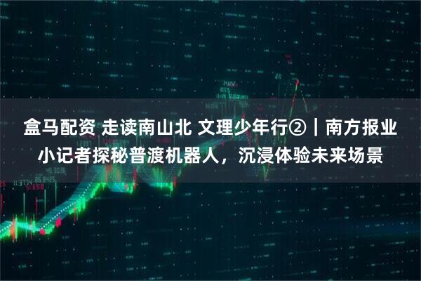 盒马配资 走读南山北 文理少年行②｜南方报业小记者探秘普渡机器人，沉浸体验未来场景