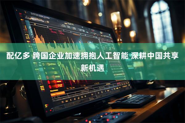 配亿多 跨国企业加速拥抱人工智能 深耕中国共享新机遇