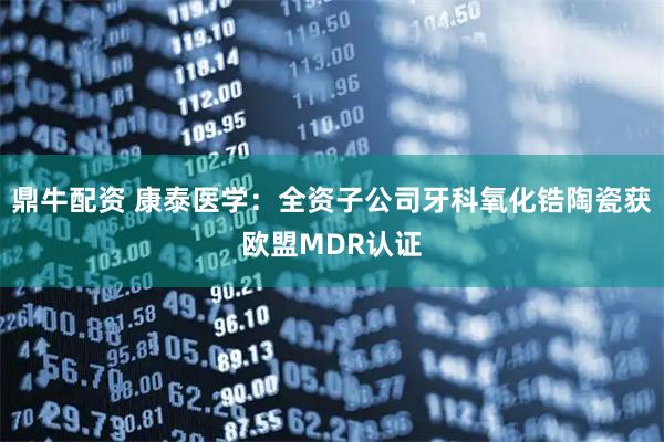 鼎牛配资 康泰医学：全资子公司牙科氧化锆陶瓷获欧盟MDR认证