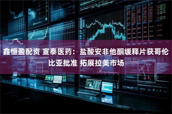 鑫恒盈配资 宣泰医药：盐酸安非他酮缓释片获哥伦比亚批准 拓展拉美市场